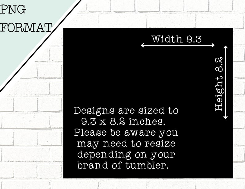 May include: Black and white text on a black background with white outlines. The text reads "Designs are sized to 9.3 x 8.2 inches. Please be aware you may need to resize depending on your brand of tumbler."  There are white arrows pointing to the right and left with the text "Width 9.3" above the right arrow and "Height 8.2" to the right of the left arrow.