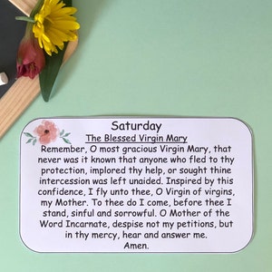 May include: A white card with black text and a floral design on the top left corner. The text reads "Saturday The Blessed Virgin Mary Remember, O most gracious Virgin Mary, that never was it known that anyone who fled to thy protection, implored thy help, or sought thine intercession was left unaided. Inspired by this confidence, I fly unto thee, O Virgin of virgins, my Mother. To thee do I come, before thee I stand, sinful and sorrowful. O Mother of the Word Incarnate, despise not my petitions, but in thy mercy, hear and answer me. Amen."