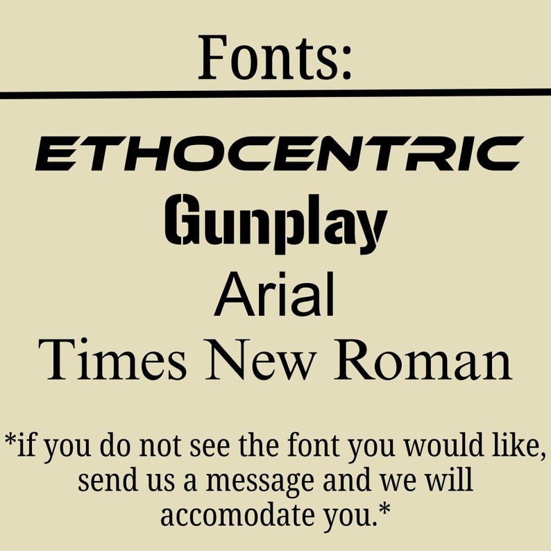 May include: A beige informational graphic displaying the word Fonts at the top, followed by a list of four font styles: ETHOCENTRIC, Gunplay, Arial, and Times New Roman. Below the list, text reads: *if you do not see the font you would like, send us a message and we will accomodate you.*