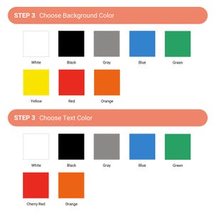 May include: A chart with two sections, each showing a selection of colored squares. The first section is titled "STEP 3 Choose Background Color" and includes the colors white, black, gray, blue, green, yellow, red, and orange. The second section is titled "STEP 3 Choose Text Color" and includes the colors white, black, gray, blue, green, cherry red, and orange.