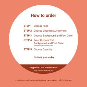 May include: A white circle with a red outline on a peach background. The circle contains instructions on how to order a custom product. The instructions are in five steps: Choose Font, Choose Direction & Alignment, Choose Background and Font Color, Enter Custom Text, Background and Font Color, and Choose Quantity. The text "Submit your order" is below the steps. The text "Shipped in 3 to 5 Business Days" and "Free shipping within the US" is below the circle. The text "If you have custom requests please message us before ordering." is below the shipping information.