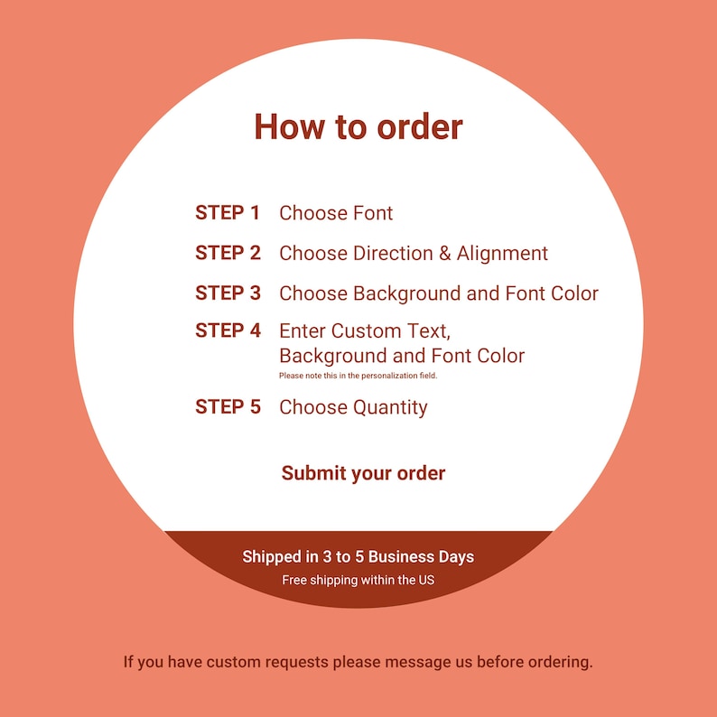 May include: A white circle with a red outline on a peach background. The circle contains instructions on how to order a custom product. The instructions are in five steps: Choose Font, Choose Direction & Alignment, Choose Background and Font Color, Enter Custom Text, Background and Font Color, and Choose Quantity. The text "Submit your order" is below the steps. The text "Shipped in 3 to 5 Business Days" and "Free shipping within the US" is below the circle. The text "If you have custom requests please message us before ordering." is below the shipping information.