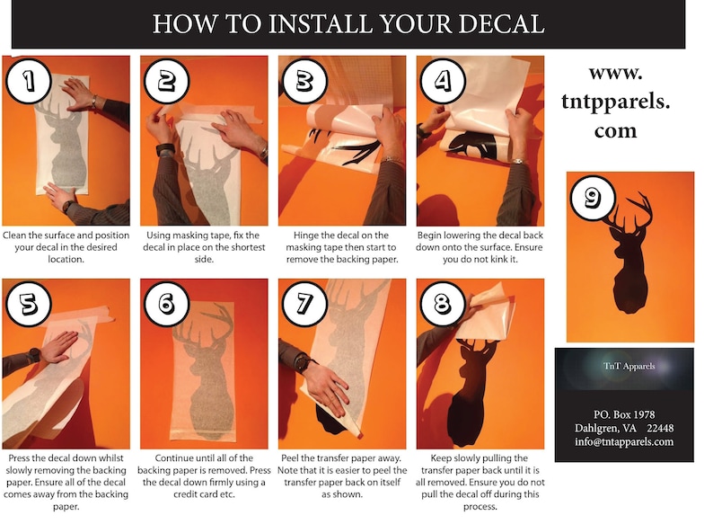 May include: Nine illustrated steps on an orange background showing how to install a decal. The steps are numbered 1 through 9. The decal is a silhouette of a deer head. The text "HOW TO INSTALL YOUR DECAL" is at the top of the image. The text "www.tntpparels.com" is in the upper right corner of the image. The text "TnT Apparels" is in the lower right corner of the image. The text "PO. Box 1978 Dahlgren, VA 22448 info@tntapparels.com" is below the text "TnT Apparels".