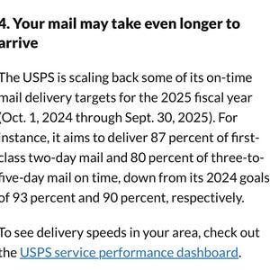 May include: Text explaining that the USPS is scaling back on-time mail delivery targets for the 2025 fiscal year (October 1, 2024 through September 30, 2025).  The USPS aims to deliver 87 percent of first-class two-day mail and 80 percent of three-to-five-day mail on time, down from its 2024 goals of 93 percent and 90 percent, respectively.  A link to the USPS service performance dashboard is provided.