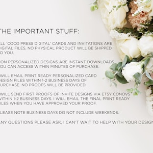 May include: Text on a white background with a floral bouquet in the background. The text reads: "THE IMPORTANT STUFF: ALL 'COCO PRESS DIGITAL' CARDS AND INVITATIONS ARE DIGITAL FILES, NO PHYSICAL PRODUCT WILL BE SHIPPED TO YOU. NON PERSONALIZED DESIGNS ARE INSTANT DOWNLOADS YOU CAN ACCESS WITHIN MINUTES OF PURCHASE. I WILL EMAIL PRINT READY PERSONALIZED CARD DESIGN FILES WITHIN 1-2 BUSINESS DAYS OF PURCHASE. NO PROOFS WILL BE PROVIDED. I WILL SEND FIRST PROOFS OF INVITE DESIGNS VIA ETSY CONOVS WITHIN 1-2 BUSINESS DAYS. I WILL EMAIL THE FINAL PRINT READY FILES WHEN YOU HAVE APPROVED YOUR PROOF. PLEASE NOTE BUSINESS DAYS DO NOT INCLUDE WEEKENDS. ANY QUESTIONS PLEASE ASK, I CAN'T WAIT TO HELP WITH YOUR DESIGNS!"