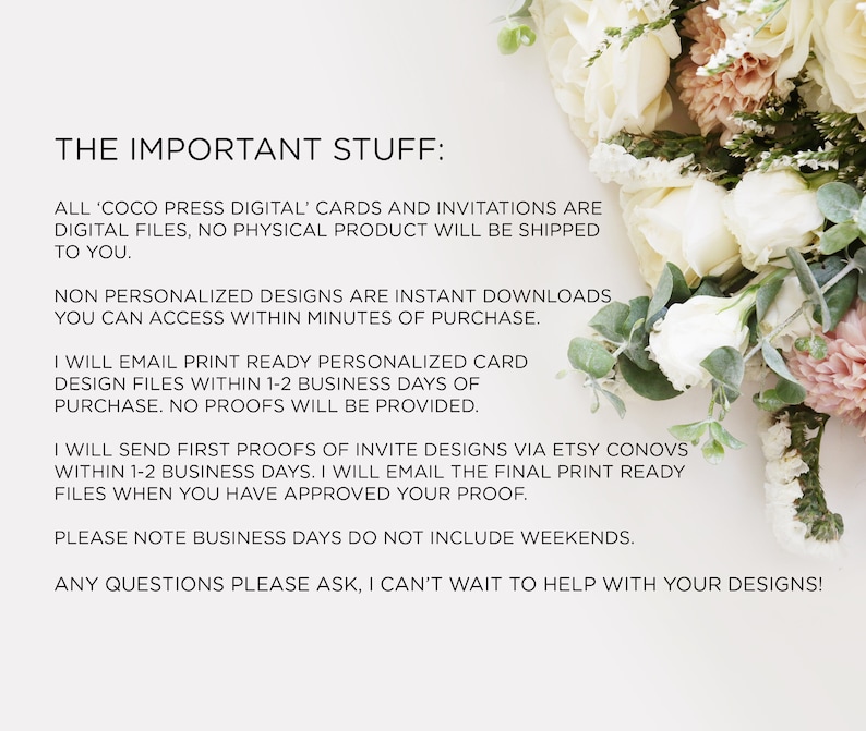May include: Text on a white background with a floral bouquet in the background. The text reads: "THE IMPORTANT STUFF: ALL 'COCO PRESS DIGITAL' CARDS AND INVITATIONS ARE DIGITAL FILES, NO PHYSICAL PRODUCT WILL BE SHIPPED TO YOU. NON PERSONALIZED DESIGNS ARE INSTANT DOWNLOADS YOU CAN ACCESS WITHIN MINUTES OF PURCHASE. I WILL EMAIL PRINT READY PERSONALIZED CARD DESIGN FILES WITHIN 1-2 BUSINESS DAYS OF PURCHASE. NO PROOFS WILL BE PROVIDED. I WILL SEND FIRST PROOFS OF INVITE DESIGNS VIA ETSY CONOVS WITHIN 1-2 BUSINESS DAYS. I WILL EMAIL THE FINAL PRINT READY FILES WHEN YOU HAVE APPROVED YOUR PROOF. PLEASE NOTE BUSINESS DAYS DO NOT INCLUDE WEEKENDS. ANY QUESTIONS PLEASE ASK, I CAN'T WAIT TO HELP WITH YOUR DESIGNS!"