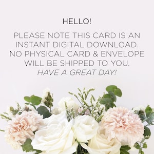 May include: A white background with a message in black text that reads "HELLO! PLEASE NOTE THIS CARD IS AN INSTANT DIGITAL DOWNLOAD. NO PHYSICAL CARD & ENVELOPE WILL BE SHIPPED TO YOU. HAVE A GREAT DAY!"  A bouquet of white and pink flowers is at the bottom of the image.