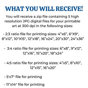 May include: Text describing the different sizes of digital files included in a downloadable zip file. The text reads: "WHAT YOU WILL RECEIVE! You will receive a zip file containing 5 high resolution JPG digital files for your printable art at 300 dpi in the following sizes: - 2:3 ratio file for printing sizes: 4"x6", 6"X9", 8"x12", 10"X15", 12"x18", 16"x24", 20"x30", 24"x36" - 3:4 ratio file for printing sizes: 6"x8", 9"x12", 12"x16", 15"x20", 18"x24" - 4:5 ratio file for printing sizes: 4"x5", 8"x10", 12"x15", 16"x20" - 5"x7" file for printing - 11"x14" file for printing"