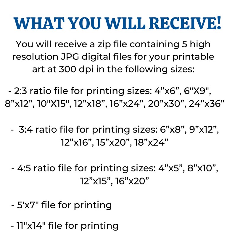 May include: Text describing the different sizes of digital files included in a downloadable zip file. The text reads: "WHAT YOU WILL RECEIVE! You will receive a zip file containing 5 high resolution JPG digital files for your printable art at 300 dpi in the following sizes: - 2:3 ratio file for printing sizes: 4"x6", 6"X9", 8"x12", 10"X15", 12"x18", 16"x24", 20"x30", 24"x36" - 3:4 ratio file for printing sizes: 6"x8", 9"x12", 12"x16", 15"x20", 18"x24" - 4:5 ratio file for printing sizes: 4"x5", 8"x10", 12"x15", 16"x20" - 5"x7" file for printing - 11"x14" file for printing"