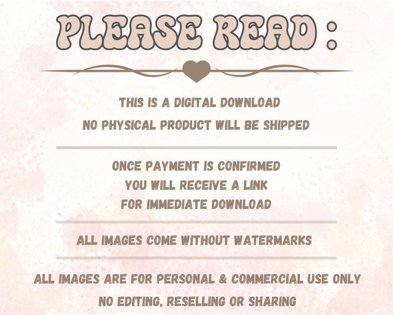 May include: A digital download graphic with the text "PLEASE READ:" in a pink and brown colour scheme. The text states that this is a digital download, no physical product will be shipped, and once payment is confirmed, a link will be provided for immediate download. The graphic also states that all images come without watermarks and are for personal and commercial use only. No editing, reselling, or sharing is permitted.