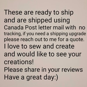 May include: Text-based image with a message about shipping and creating. The text reads: "These are ready to ship and are shipped using Canada Post letter mail with no tracking, if you need a shipping upgrade please reach out to me for a quote. I love to sew and create and would like to see your creations! Please share in your reviews Have a great day:)"