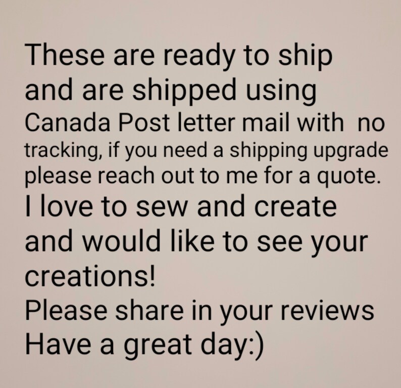 May include: Text-based image with a message about shipping and creating. The text reads: "These are ready to ship and are shipped using Canada Post letter mail with no tracking, if you need a shipping upgrade please reach out to me for a quote. I love to sew and create and would like to see your creations! Please share in your reviews Have a great day:)"