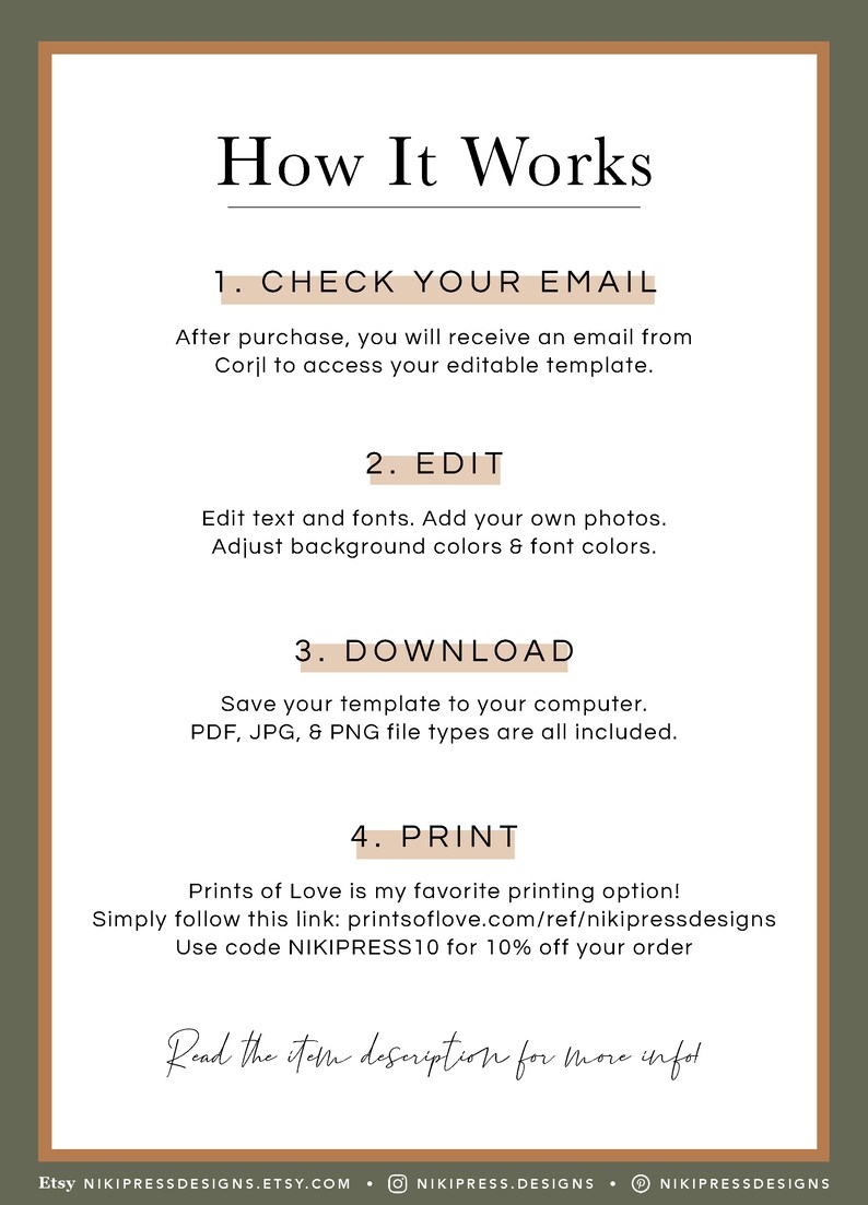 May include: How It Works: A step-by-step guide for creating and printing a printable template.  After purchase, you will receive an email from Corjl to access your editable template.  Edit text and fonts. Add your own photos. Adjust background colors & font colors. Save your template to your computer. PDF, JPG, & PNG file types are all included. Prints of Love is my favorite printing option! Simply follow this link: printsoflove.com/ref/nikipressdesigns Use code NIKIPRESS10 for 10% off your order.