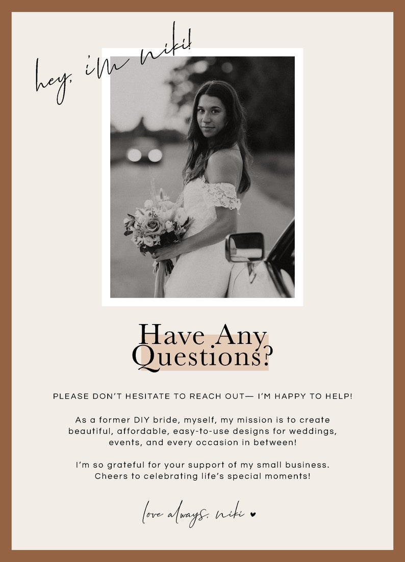 以下が含まれることがあります： 花束を持ったウェディングドレスを着た女性の白黒写真。 「Have Any Questions?」というテキストが、桃色の背景に黒で書かれています。「Please don't hesitate to reach out - I'm happy to help!」というテキストが黒で書かれています。「As a former DIY bride, myself, my mission is to create beautiful, affordable, easy-to-use designs for weddings, events, and every occasion in between!」というテキストが黒で書かれています。「I'm so grateful for your support of my small business. Cheers to celebrating life's special moments!」というテキストが黒で書かれています。「love always. niki」というテキストが、ハートマークと共に黒で書かれています。