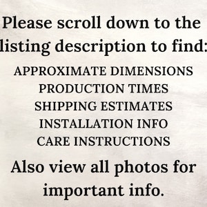 May include: Text on a white background that reads: "Please scroll down to the listing description to find: APPROXIMATE DIMENSIONS PRODUCTION TIMES SHIPPING ESTIMATES INSTALLATION INFO CARE INSTRUCTIONS Also view all photos for important info."