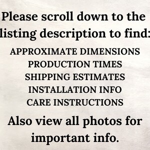 May include: Text on a white background that reads: "Please scroll down to the listing description to find: APPROXIMATE DIMENSIONS PRODUCTION TIMES SHIPPING ESTIMATES INSTALLATION INFO CARE INSTRUCTIONS Also view all photos for important info."