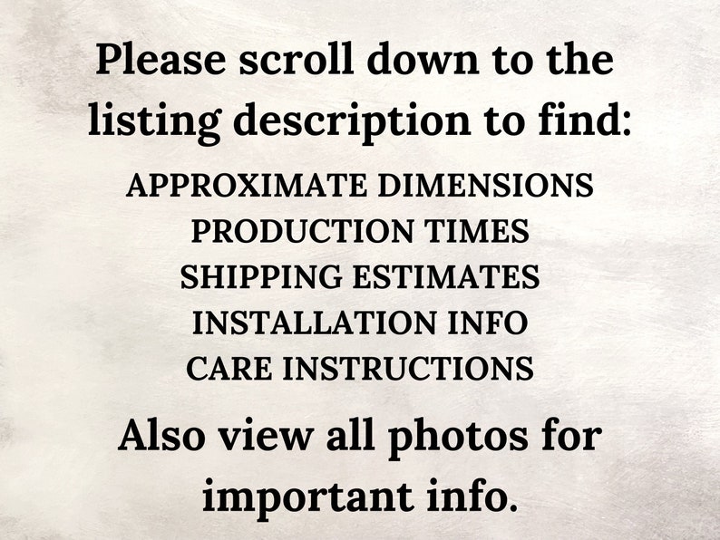 May include: Text on a white background that reads: "Please scroll down to the listing description to find: APPROXIMATE DIMENSIONS PRODUCTION TIMES SHIPPING ESTIMATES INSTALLATION INFO CARE INSTRUCTIONS Also view all photos for important info."