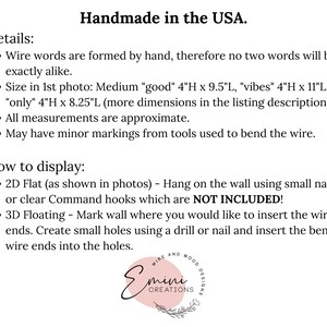 May include: Handmade wire word art in the USA.  The words "good", "vibes", and "only" are shown in the image.  The text states that the words are formed by hand, therefore no two words will be exactly alike.  The size of the words is listed in inches.  The text also states that all measurements are approximate and that the words may have minor markings from tools used to bend the wire.  Instructions for displaying the word art are included.  The word art can be displayed flat on the wall using small nails or clear Command hooks, or it can be displayed floating on the wall by creating small holes using a drill or nail and inserting the bent wire ends into the holes.