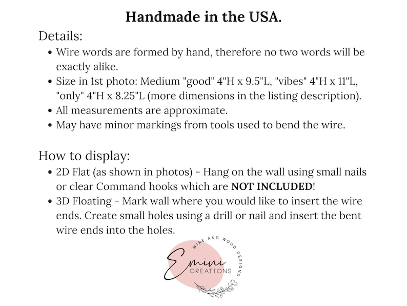 May include: Handmade wire word art in the USA.  The words "good", "vibes", and "only" are shown in the image.  The text states that the words are formed by hand, therefore no two words will be exactly alike.  The size of the words is listed in inches.  The text also states that all measurements are approximate and that the words may have minor markings from tools used to bend the wire.  Instructions for displaying the word art are included.  The word art can be displayed flat on the wall using small nails or clear Command hooks, or it can be displayed floating on the wall by creating small holes using a drill or nail and inserting the bent wire ends into the holes.