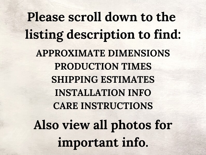 May include: Text on a light beige background reads: "Please scroll down to the listing description to find: APPROXIMATE DIMENSIONS, PRODUCTION TIMES, SHIPPING ESTIMATES, INSTALLATION INFO, CARE INSTRUCTIONS. Also view all photos for important info."