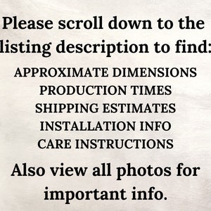 May include: Text on a white background that reads: "Please scroll down to the listing description to find: APPROXIMATE DIMENSIONS PRODUCTION TIMES SHIPPING ESTIMATES INSTALLATION INFO CARE INSTRUCTIONS Also view all photos for important info."