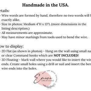 May include: Handmade wire word art in the USA. The art is 4 inches high and 13 inches long. The text in the image reads "Details: Wire words are formed by hand, therefore no two words will be exactly alike. Size in photos: Medium 4"H x 13"L (more dimensions in the listing description.) All measurements are approximate. May have minor markings from tools used to bend the wire. How to display: 2D Flat (as shown in photos) - Hang on the wall using small nails or clear Command hooks which are NOT INCLUDED! 3D Floating - Mark wall where you would like to insert the wire ends. Create small holes using a drill or nail and insert the bent wire ends into the holes."