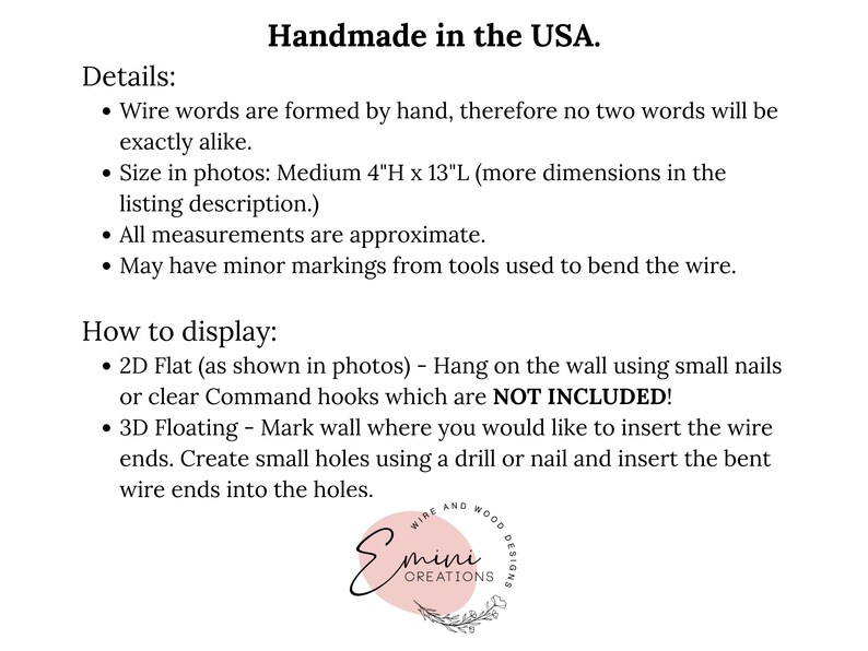 May include: Handmade wire word art in the USA. The art is 4 inches high and 13 inches long. The text in the image reads "Details: Wire words are formed by hand, therefore no two words will be exactly alike. Size in photos: Medium 4"H x 13"L (more dimensions in the listing description.) All measurements are approximate. May have minor markings from tools used to bend the wire. How to display: 2D Flat (as shown in photos) - Hang on the wall using small nails or clear Command hooks which are NOT INCLUDED! 3D Floating - Mark wall where you would like to insert the wire ends. Create small holes using a drill or nail and insert the bent wire ends into the holes."