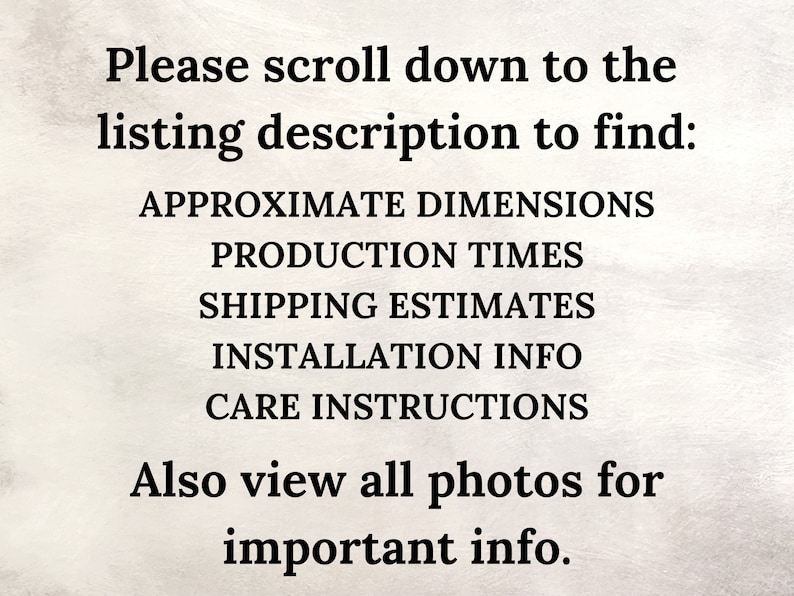 May include: Text on a white background that reads: "Please scroll down to the listing description to find: APPROXIMATE DIMENSIONS PRODUCTION TIMES SHIPPING ESTIMATES INSTALLATION INFO CARE INSTRUCTIONS Also view all photos for important info."