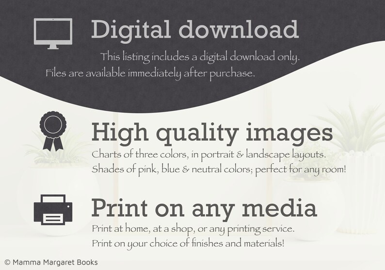 May include: Digital download of high quality images for printing. Charts of three colors in portrait and landscape layouts. Shades of pink, blue and neutral colors. Print at home, at a shop, or any printing service. Print on your choice of finishes and materials. Mamma Margaret Books.