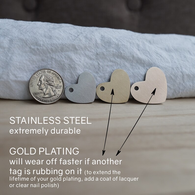 May include: Three heart-shaped metal tags in different finishes: silver, gold, and rose gold. The tags are made of stainless steel and are extremely durable. The gold plating will wear off faster if another tag is rubbing on it. To extend the lifetime of the gold plating, add a coat of lacquer or clear nail polish.