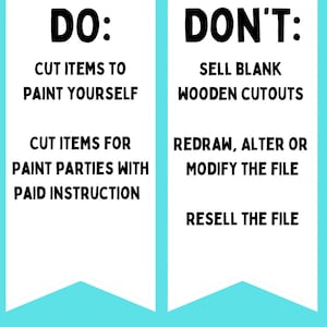 May include: A graphic with a white background and blue banner at the bottom. The graphic is divided into two sections. The left section says "DO:" and lists "Cut items to paint yourself" and "Cut items for paint parties with paid instruction". The right section says "DON'T:" and lists "Sell blank wooden cutouts", "Redraw, alter or modify the file", and "Resell the file".