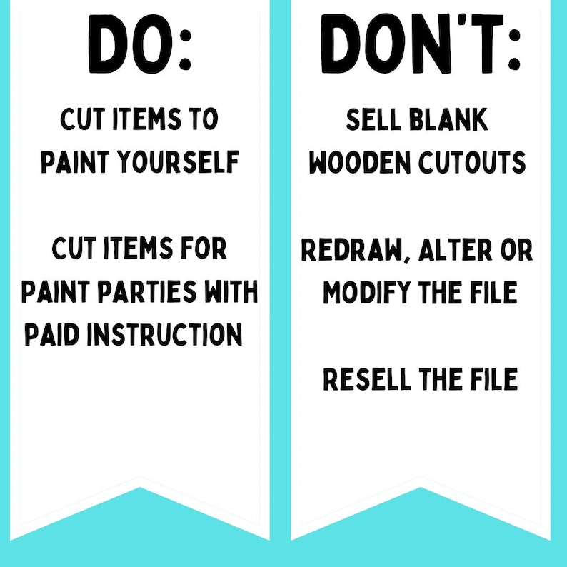 May include: A graphic with a white background and blue banner at the bottom. The graphic is divided into two sections. The left section says "DO:" and lists "Cut items to paint yourself" and "Cut items for paint parties with paid instruction". The right section says "DON'T:" and lists "Sell blank wooden cutouts", "Redraw, alter or modify the file", and "Resell the file".