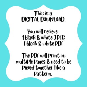 May include: A white rectangular sign with a scalloped border on a bright turquoise background. The black text reads: This is a DIGITAL DOWNLOAD. You will recieve: 1 black & white JPEG, 1 black & white PDF. The PDF will Print on multiple Pages & need to be Pieced together like a Pattern.