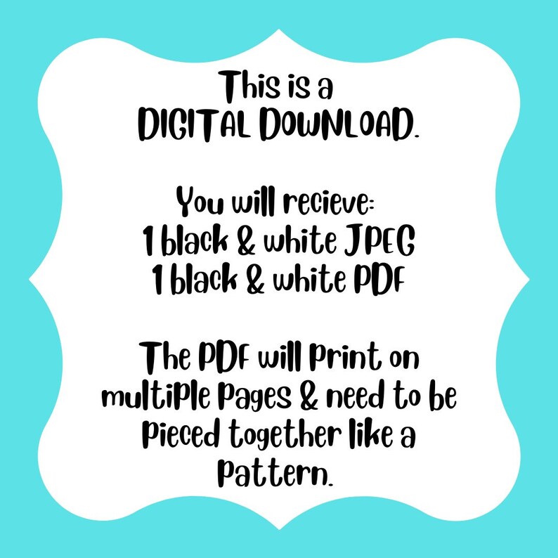 May include: A white rectangular sign with a scalloped border on a bright turquoise background. The black text reads: This is a DIGITAL DOWNLOAD. You will recieve: 1 black & white JPEG, 1 black & white PDF. The PDF will Print on multiple Pages & need to be Pieced together like a Pattern.