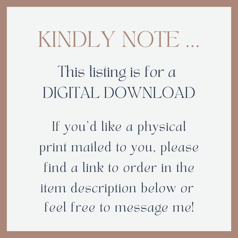 Op de afbeelding: Tekst op een witte achtergrond met een bruine rand. De tekst luidt "KINDLY NOTE... This listing is for a DIGITAL DOWNLOAD. If you'd like a physical print mailed to you, please find a link to order in the item description below or feel free to message me!"