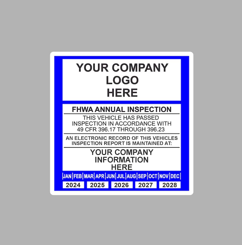 May include: A blue and white sticker with the text "YOUR COMPANY LOGO HERE" and "FHWA ANNUAL INSPECTION". The sticker also includes the text "THIS VEHICLE HAS PASSED INSPECTION IN ACCORDANCE WITH 49 CFR 396.17 THROUGH 396.23" and "AN ELECTRONIC RECORD OF THIS VEHICLES INSPECTION REPORT IS MAINTAINED AT: YOUR COMPANY INFORMATION HERE". The sticker has a calendar with the months of the year and the years 2024 through 2028.