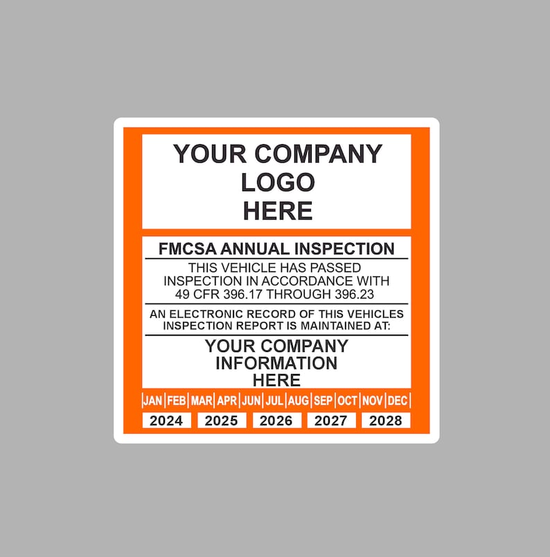 May include: An orange and white sticker with the text "YOUR COMPANY LOGO HERE" and "FMCSA ANNUAL INSPECTION". The sticker also includes the text "THIS VEHICLE HAS PASSED INSPECTION IN ACCORDANCE WITH 49 CFR 396.17 THROUGH 396.23" and "AN ELECTRONIC RECORD OF THIS VEHICLES INSPECTION REPORT IS MAINTAINED AT: YOUR COMPANY INFORMATION HERE". The sticker has a calendar with the months of the year and the years 2024 through 2028.