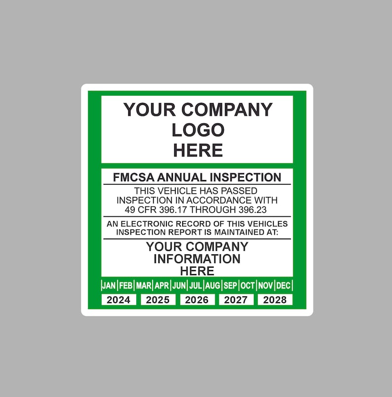 May include: A green and white sticker with the text "YOUR COMPANY LOGO HERE" and "FMCSA ANNUAL INSPECTION". The sticker also includes the text "THIS VEHICLE HAS PASSED INSPECTION IN ACCORDANCE WITH 49 CFR 396.17 THROUGH 396.23" and "AN ELECTRONIC RECORD OF THIS VEHICLES INSPECTION REPORT IS MAINTAINED AT: YOUR COMPANY INFORMATION HERE". The sticker has a calendar with the months of the year and the years 2024 through 2028.