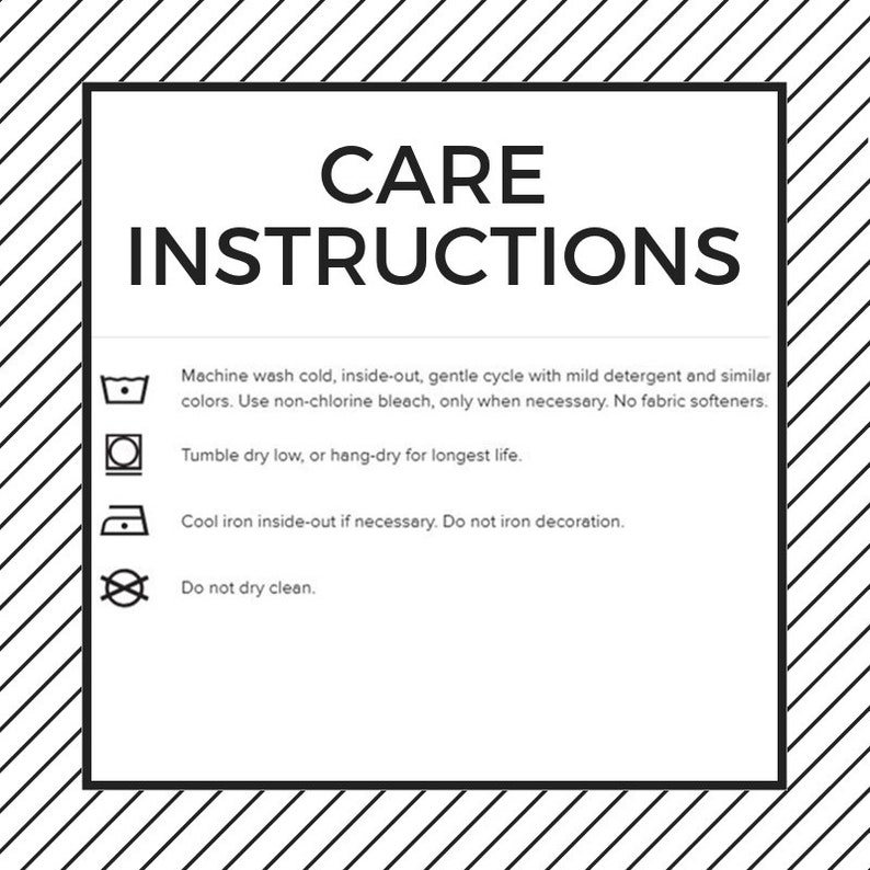 May include: Care instructions for a garment. Machine wash cold, inside-out, gentle cycle with mild detergent and similar colors. Use non-chlorine bleach, only when necessary. No fabric softeners. Tumble dry low, or hang-dry for longest life. Cool iron inside-out if necessary. Do not iron decoration. Do not dry clean.