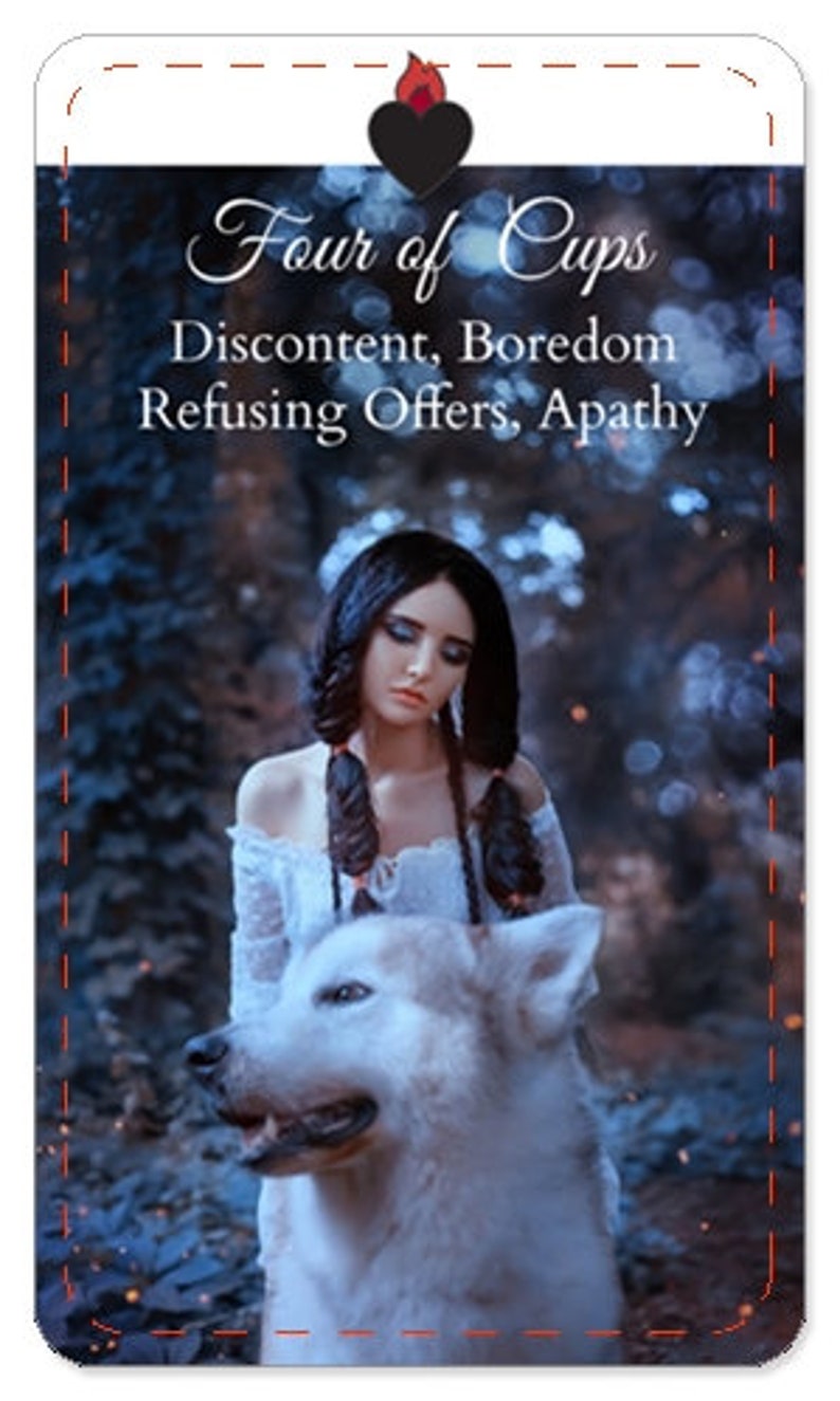 May include: Tarot card illustration of the Four of Cups card. A woman with long dark hair and a white dress is standing in a forest with a white wolf. The card's title "Four of Cups" and the text "Discontent, Boredom Refusing Offers, Apathy" are printed on the card.