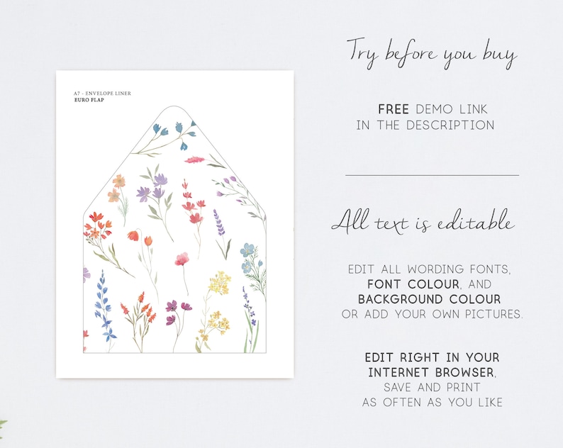 May include: A7 envelope liner with a floral pattern in shades of pink, blue, yellow, and green. The liner is designed for a Euro flap envelope. The text "Try before you buy" and "Free demo link in the description" is displayed above the liner. The text "All text is editable" is displayed below the liner. The text "Edit all wording fonts, font colour, and background colour or add your own pictures." is displayed below the text "All text is editable". The text "Edit right in your internet browser, save and print as often as you like" is displayed below the text "Edit all wording fonts, font colour, and background colour or add your own pictures."