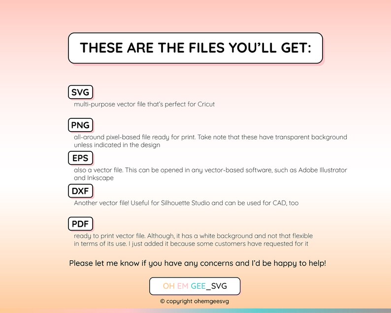 May include: A graphic with a pink and orange gradient background. The text "THESE ARE THE FILES YOU'LL GET:" is in a black box. Below the text are five boxes with the file types SVG, PNG, EPS, DXF, and PDF. Each box has a brief description of the file type. The text "Please let me know if you have any concerns and I'd be happy to help!" is below the boxes. The text "OH EM GEE_SVG" is in a black box below the text. The text "&copy; copyright ohemgeesvg" is below the box.
