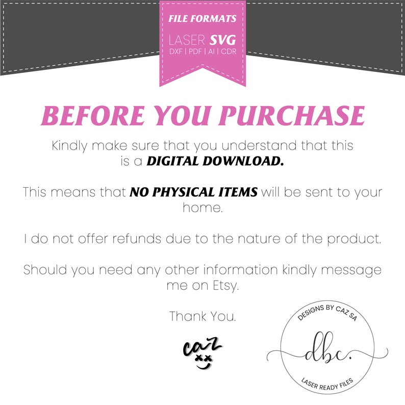 May include: A white background with black text that reads "BEFORE YOU PURCHASE" and "Kindly make sure that you understand that this is a DIGITAL DOWNLOAD. This means that NO PHYSICAL ITEMS will be sent to your home. I do not offer refunds due to the nature of the product. Should you need any other information kindly message me on Etsy. Thank You." There is a pink and black logo with the text "LASER READY FILES" and "Designs by Caz SA" in the bottom right corner.