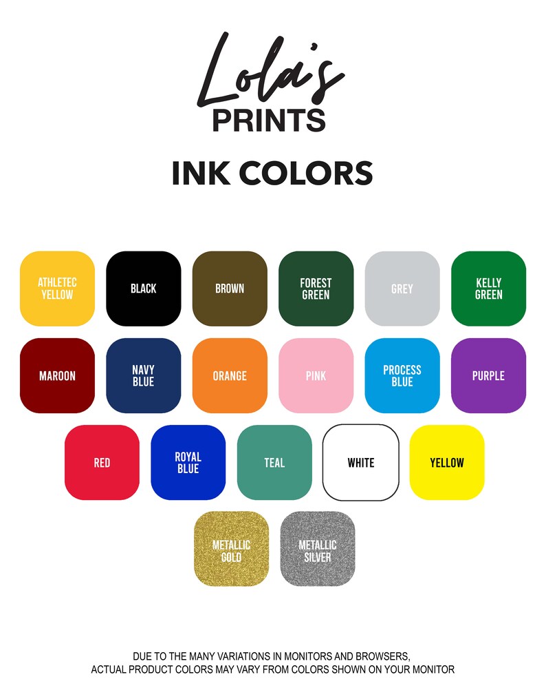 May include: Lola's Prints ink color chart with 17 color swatches. The swatches are arranged in a grid with the following colors: athletic yellow, black, brown, forest green, grey, kelly green, maroon, navy blue, orange, pink, process blue, purple, red, royal blue, teal, white, yellow, metallic gold, and metallic silver. The text at the top of the chart reads 'Lola's Prints Ink Colors'. The text at the bottom of the chart reads 'Due to the many variations in monitors and browsers, actual product colors may vary from colors shown on your monitor.'