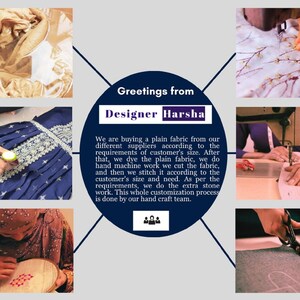 May include: Greetings from Designer Harsha. We are buying plain fabric from our different suppliers according to the customer's size requirements. After that, we dye the plain fabric, we do hand machine work, we cut the fabric, and then we stitch it according to the customer's size we need. As per the requirements, we do the extra stone work. This whole customisation process is done by our hand craft team.