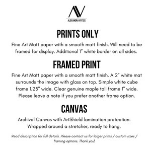 May include: Text describing the different print options for artwork. Prints Only: Fine Art Matt paper with a smooth matt finish. Will need to be framed for display. Additional 1" white border on all sides. Framed Print: Fine Art Matt paper with a smooth matt finish. A 2" white mat surrounds the image with glass on top. Simple white cube frame 1.25" wide. Clear genuine maple tall frame 1" wide. Please leave a note if you prefer another frame option. Canvas: Archival Canvas with ArtShield lamination protection. Wrapped around a stretcher, ready to hang.