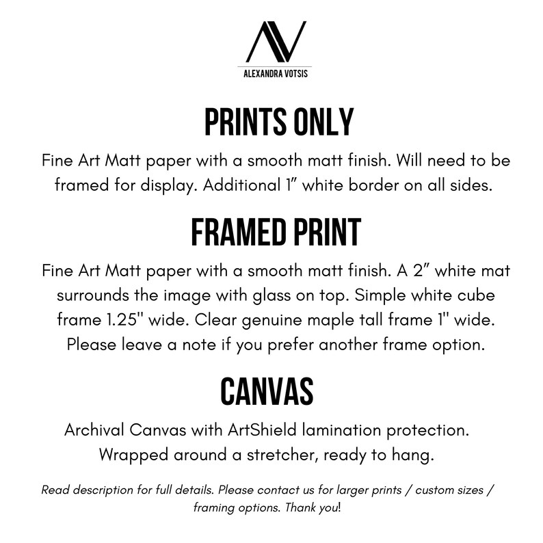 May include: Text describing the different print options for artwork. Prints Only: Fine Art Matt paper with a smooth matt finish. Will need to be framed for display. Additional 1" white border on all sides. Framed Print: Fine Art Matt paper with a smooth matt finish. A 2" white mat surrounds the image with glass on top. Simple white cube frame 1.25" wide. Clear genuine maple tall frame 1" wide. Please leave a note if you prefer another frame option. Canvas: Archival Canvas with ArtShield lamination protection. Wrapped around a stretcher, ready to hang.
