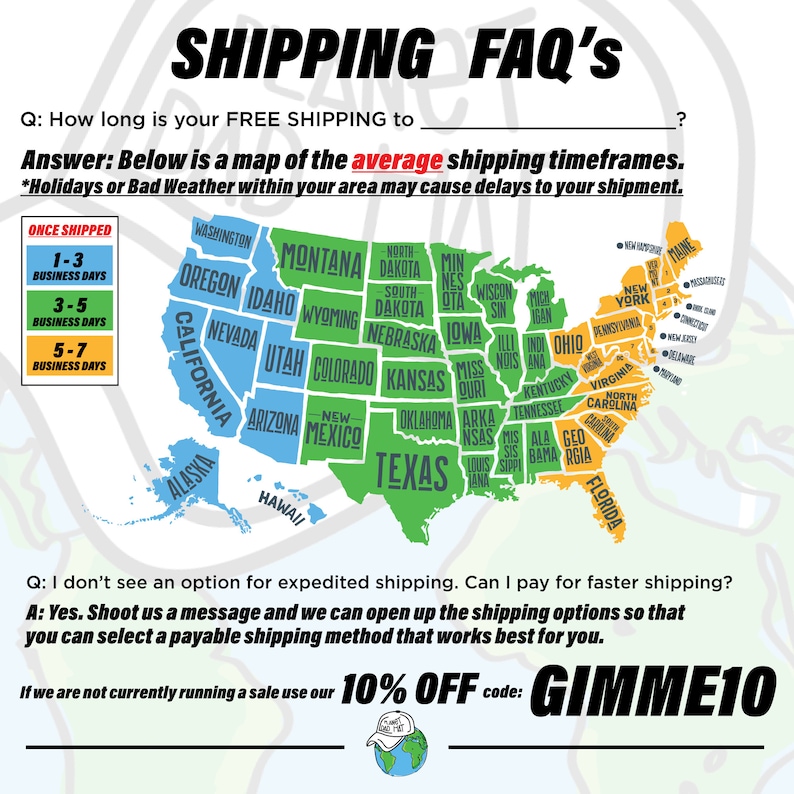 May include: A map of the United States showing estimated shipping times for free shipping. The map is color-coded with green, blue, and light blue. The text "1-3 Business Days", "3-5 Business Days", and "5-7 Business Days" is displayed in a box. The text "SHIPPING FAQ'S" is at the top of the image. The text "Answer: Below is a map of the average shipping timeframes." is below the map. The text "*Holidays or Bad Weather within your area may cause delays to your shipment." is below the previous text. The text "Q: I don't see an option for expedited shipping. Can I pay for faster shipping?" is below the previous text. The text "A: Yes. Shoot us a message and we can open up the shipping options so that you can select a payable shipping method that works best for you." is below the previous text. The text "If we are not currently running a sale use our 10% OFF code: GIMME10" is below the previous text.