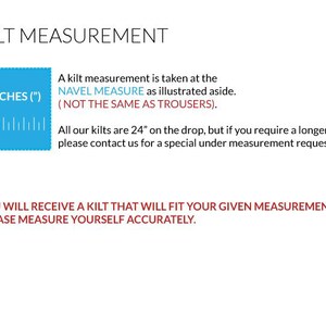 May include: Diagram showing how to measure for a kilt. A man stands with a measuring tape around his waist. The text reads "Kilt Measurement" and "A kilt measurement is taken at the NAVEL MEASURE as illustrated aside. (NOT THE SAME AS TROUSERS). All our kilts are 24" on the drop, but if you require a longer length please contact us for a special under measurement request. (Fees Apply) YOU WILL RECEIVE A KILT THAT WILL FIT YOUR GIVEN MEASUREMENTS. PLEASE MEASURE YOURSELF ACCURATELY."