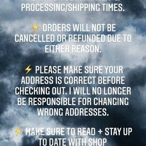 May include: A digital graphic featuring a dark, cloudy sky background with white text that reads: BEFORE PURCHASING, PLEASE READ ITEM DESCRIPTION & PROCESSING/SHIPPING TIMES. ORDERS WILL NOT BE CANCELLED OR REFUNDED DUE TO EITHER REASON. PLEASE MAKE SURE YOUR ADDRESS IS CORRECT BEFORE CHECKING OUT. I WILL NO LONGER BE RESPONSIBLE FOR CHANGING WRONG ADDRESSES. MAKE SURE TO READ + STAY UP TO DATE WITH SHOP ANNOUNCEMENTS FOR IMPORTANT INFORMATION.
